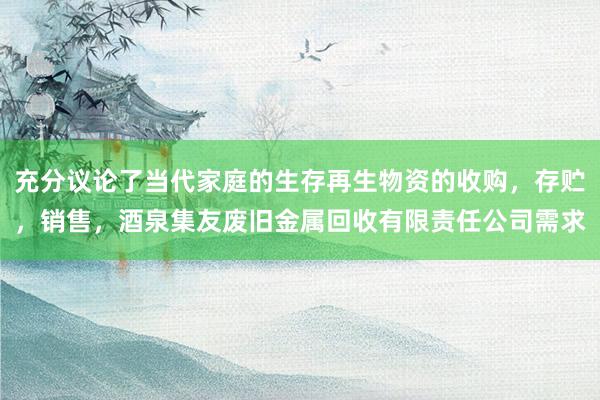 充分议论了当代家庭的生存再生物资的收购，存贮，销售，酒泉集友废旧金属回收有限责任公司需求