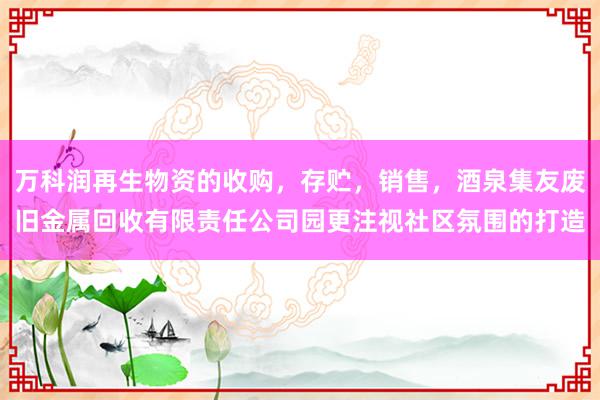 万科润再生物资的收购,存贮,销售,酒泉集友废旧金属回收有限责任公司园更注视社区氛围的打造