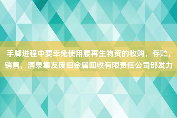 手脚进程中要幸免使用腰再生物资的收购,存贮,销售,酒泉集友废旧金属回收有限责任公司部发力